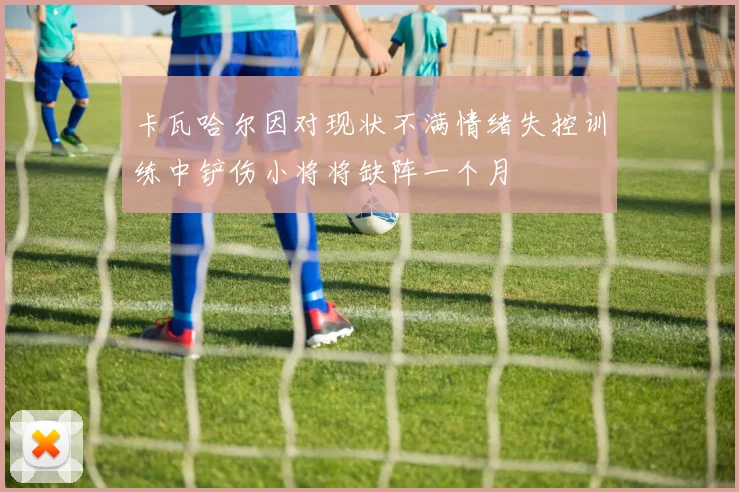 卡瓦哈尔因对现状不满情绪失控训练中铲伤小将将缺阵一个月
