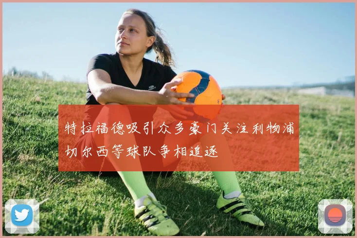 特拉福德吸引众多豪门关注利物浦切尔西等球队争相追逐