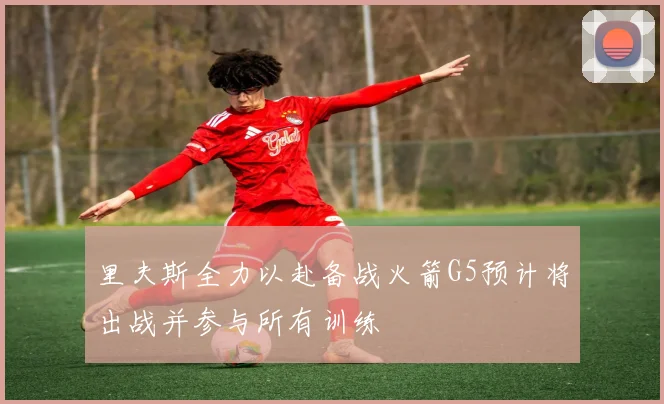 里夫斯全力以赴备战火箭G5预计将出战并参与所有训练