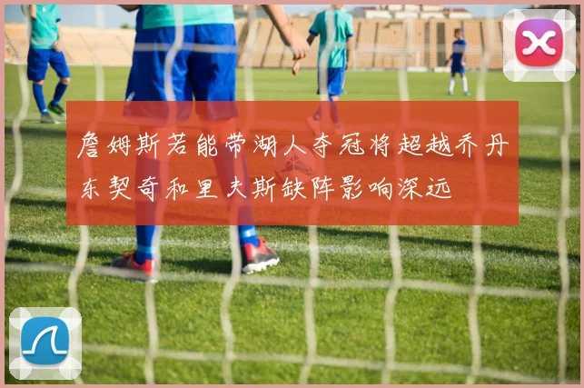 詹姆斯若能带湖人夺冠将超越乔丹东契奇和里夫斯缺阵影响深远