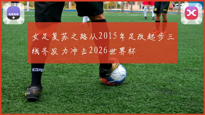 女足复苏之路从2015年足改起步三线齐发力冲击2026世界杯