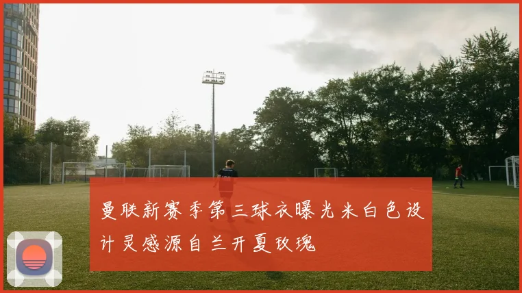 曼联新赛季第三球衣曝光米白色设计灵感源自兰开夏玫瑰