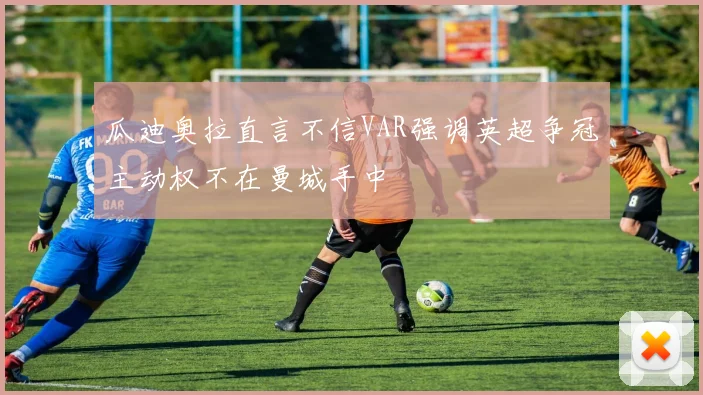 瓜迪奥拉直言不信VAR强调英超争冠主动权不在曼城手中