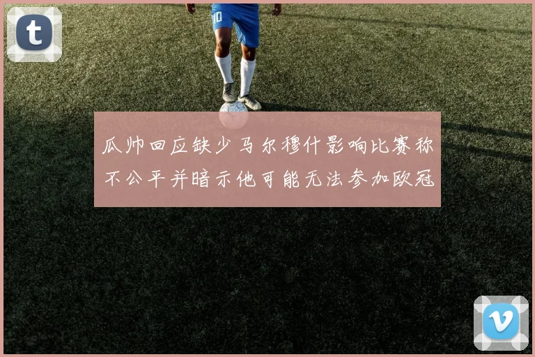 瓜帅回应缺少马尔穆什影响比赛称不公平并暗示他可能无法参加欧冠