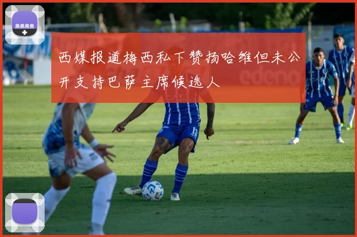 西媒报道梅西私下赞扬哈维但未公开支持巴萨主席候选人