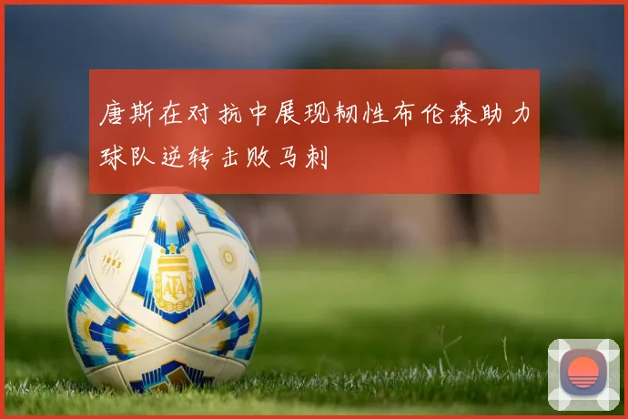 唐斯在对抗中展现韧性布伦森助力球队逆转击败马刺