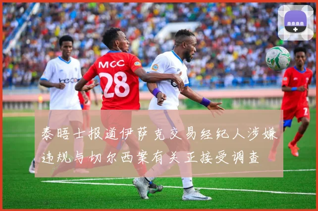 泰晤士报道伊萨克交易经纪人涉嫌违规与切尔西案有关正接受调查