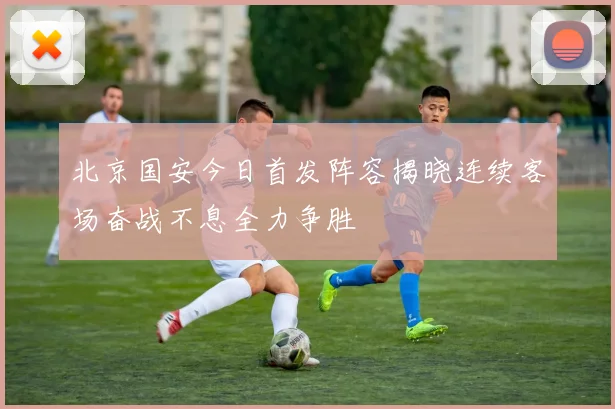 北京国安今日首发阵容揭晓连续客场奋战不息全力争胜