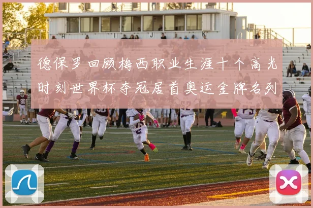 德保罗回顾梅西职业生涯十个高光时刻世界杯夺冠居首奥运金牌名列第四