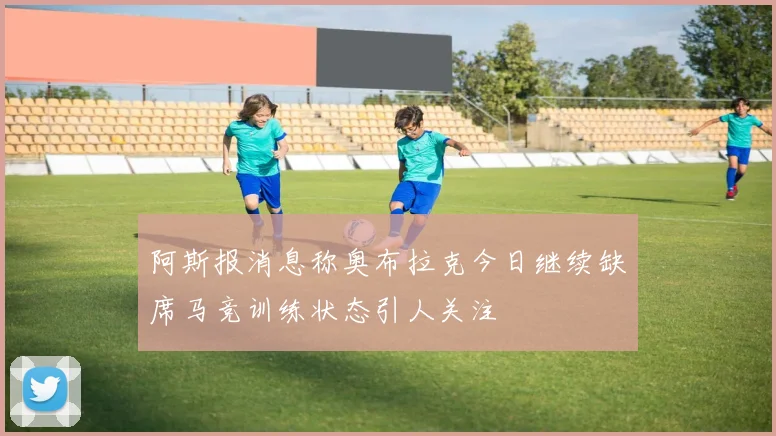 阿斯报消息称奥布拉克今日继续缺席马竞训练状态引人关注