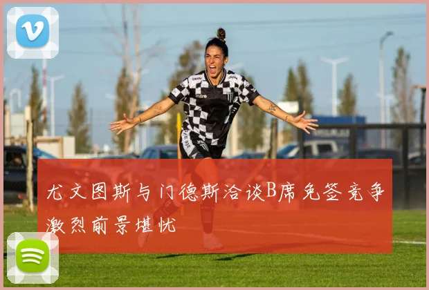 尤文图斯与门德斯洽谈B席免签竞争激烈前景堪忧