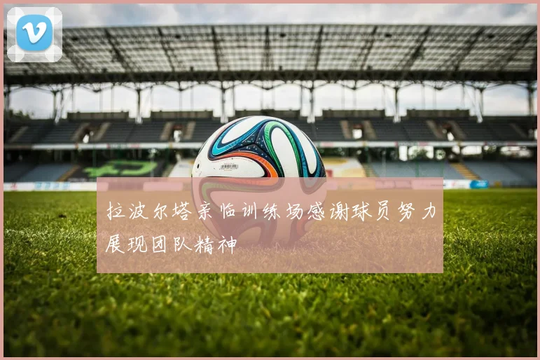 拉波尔塔亲临训练场感谢球员努力展现团队精神