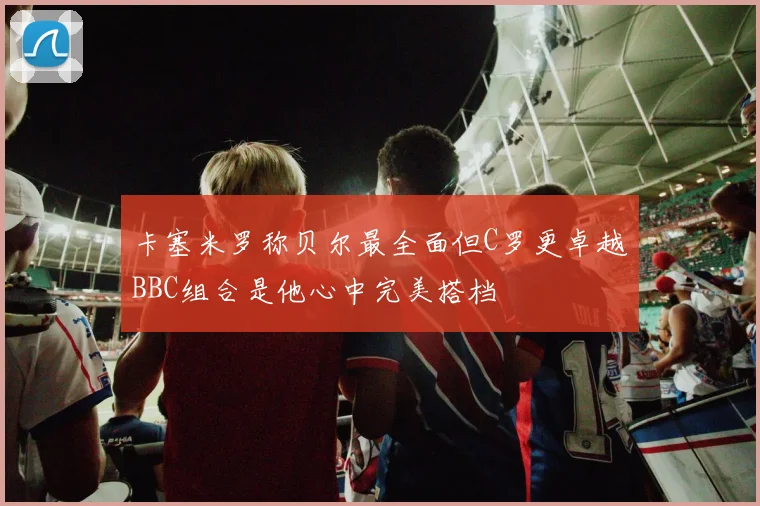 卡塞米罗称贝尔最全面但C罗更卓越BBC组合是他心中完美搭档