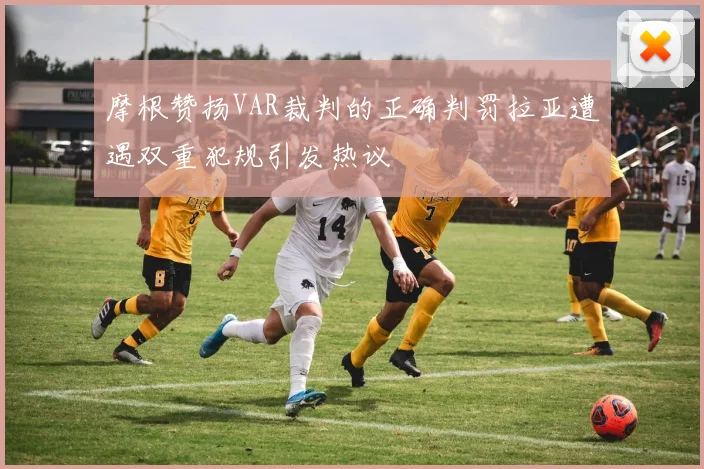 摩根赞扬VAR裁判的正确判罚拉亚遭遇双重犯规引发热议