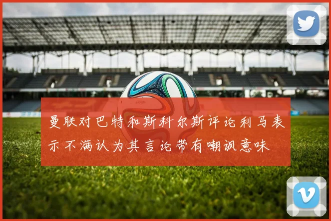 曼联对巴特和斯科尔斯评论利马表示不满认为其言论带有嘲讽意味