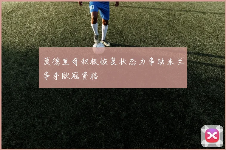 莫德里奇积极恢复状态力争助米兰争夺欧冠资格