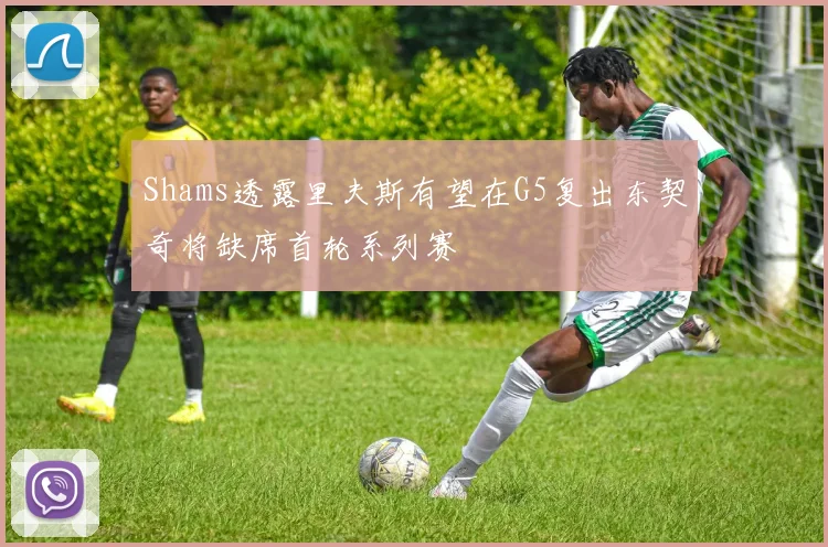 Shams透露里夫斯有望在G5复出东契奇将缺席首轮系列赛
