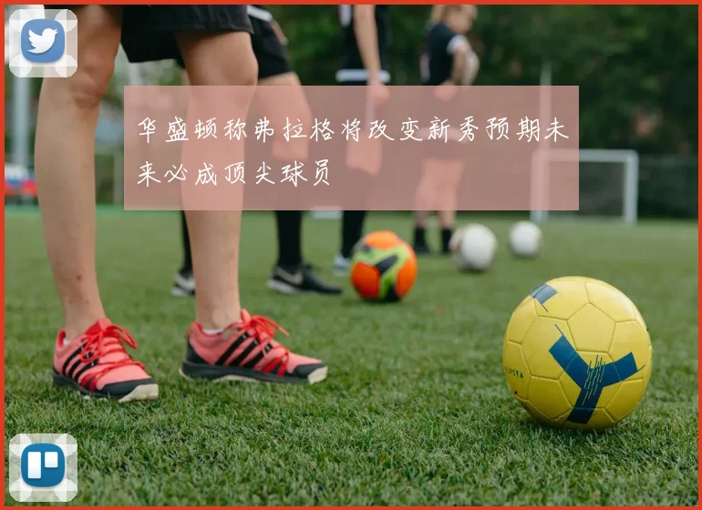 华盛顿称弗拉格将改变新秀预期未来必成顶尖球员