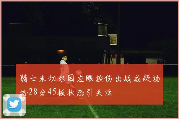 骑士米切尔因左眼挫伤出战成疑场均28分45板状态引关注