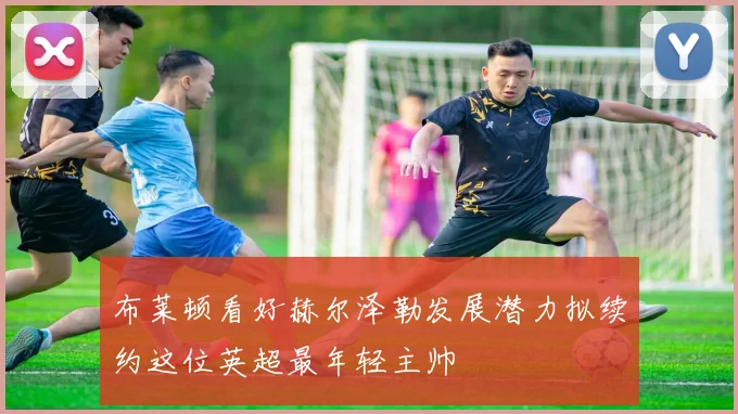 布莱顿看好赫尔泽勒发展潜力拟续约这位英超最年轻主帅