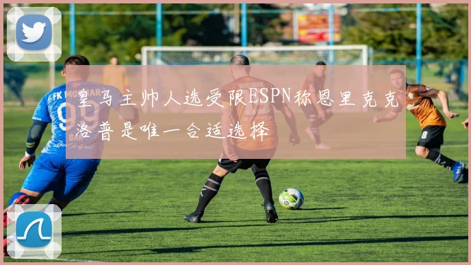 皇马主帅人选受限ESPN称恩里克克洛普是唯一合适选择