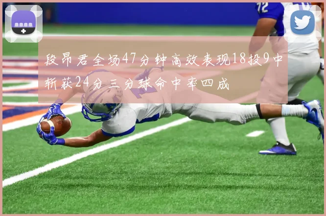 段昂君全场47分钟高效表现18投9中斩获24分三分球命中率四成
