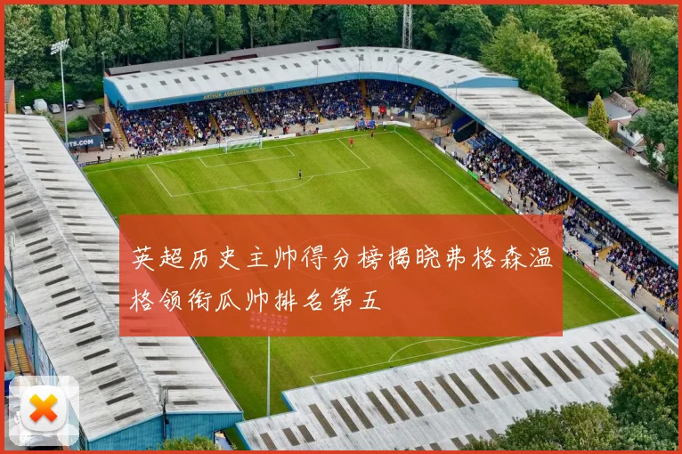 英超历史主帅得分榜揭晓弗格森温格领衔瓜帅排名第五